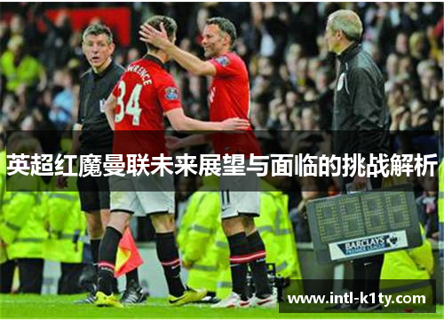 英超红魔曼联未来展望与面临的挑战解析