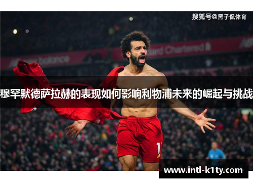 穆罕默德萨拉赫的表现如何影响利物浦未来的崛起与挑战