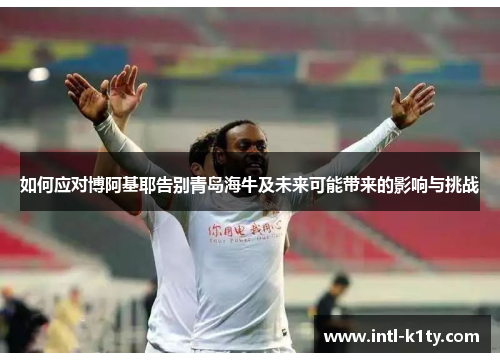 如何应对博阿基耶告别青岛海牛及未来可能带来的影响与挑战