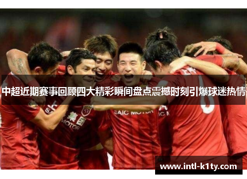 中超近期赛事回顾四大精彩瞬间盘点震撼时刻引爆球迷热情
