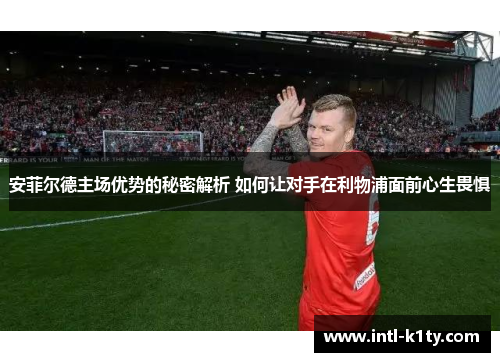 安菲尔德主场优势的秘密解析 如何让对手在利物浦面前心生畏惧
