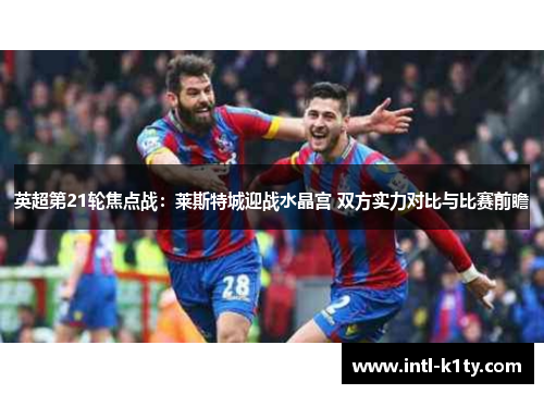 英超第21轮焦点战：莱斯特城迎战水晶宫 双方实力对比与比赛前瞻