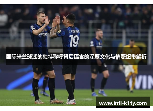 国际米兰球迷的独特称呼背后蕴含的深厚文化与情感纽带解析