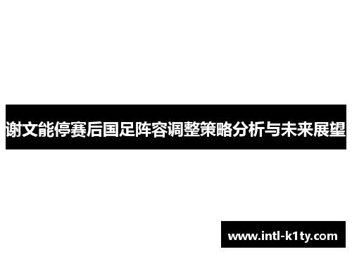 谢文能停赛后国足阵容调整策略分析与未来展望 谢文能停赛后国足阵容调整策略分析与未来展望