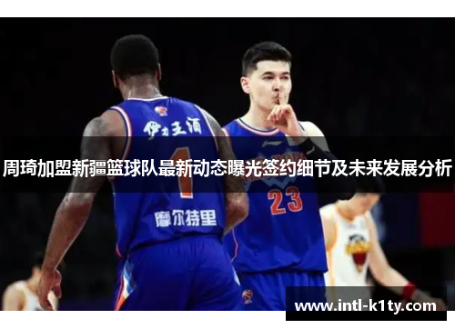 周琦加盟新疆篮球队最新动态曝光签约细节及未来发展分析 周琦加盟新疆篮球队最新动态曝光签约细节及未来发展分析