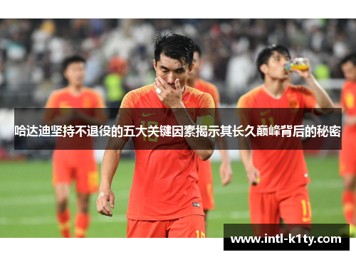 哈达迪坚持不退役的五大关键因素揭示其长久巅峰背后的秘密